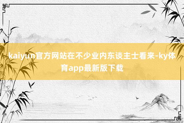 kaiyun官方網站　　在不少業(yè)內東談主士看來-ky體育app最新版下載