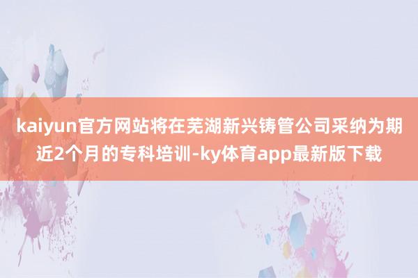 kaiyun官方網站將在蕪湖新興鑄管公司采納為期近2個月的?？婆嘤?ky體育app最新版下載