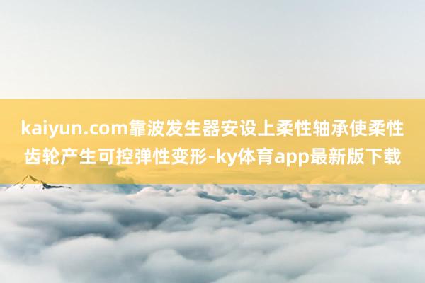 kaiyun.com靠波發(fā)生器安設(shè)上柔性軸承使柔性齒輪產(chǎn)生可控彈性變形-ky體育app最新版下載