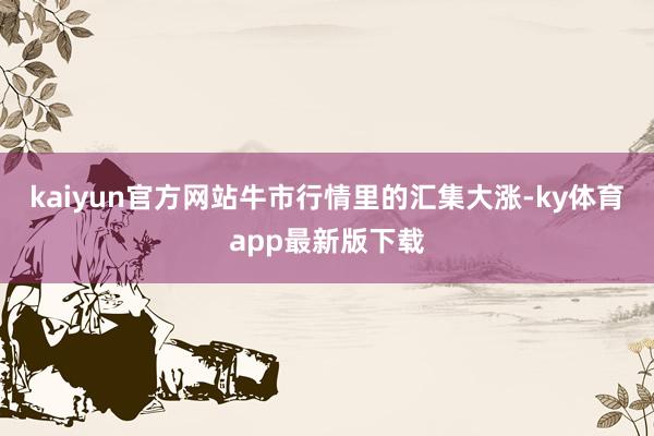 kaiyun官方網(wǎng)站牛市行情里的匯集大漲-ky體育app最新版下載