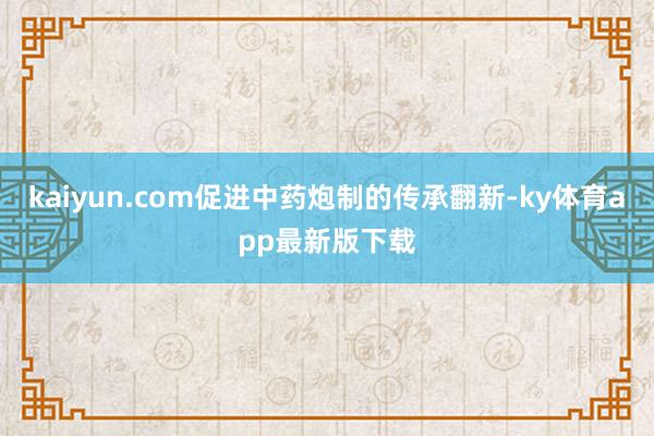 kaiyun.com促進中藥炮制的傳承翻新-ky體育app最新版下載