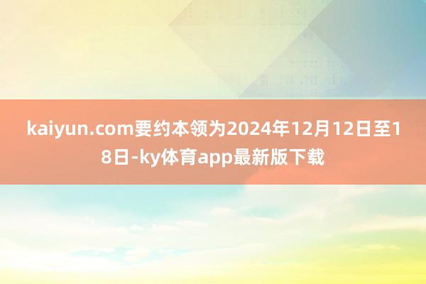 kaiyun.com要約本領(lǐng)為2024年12月12日至18日-ky體育app最新版下載