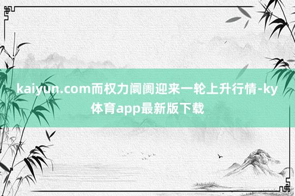 kaiyun.com而權力阛阓迎來一輪上升行情-ky體育app最新版下載