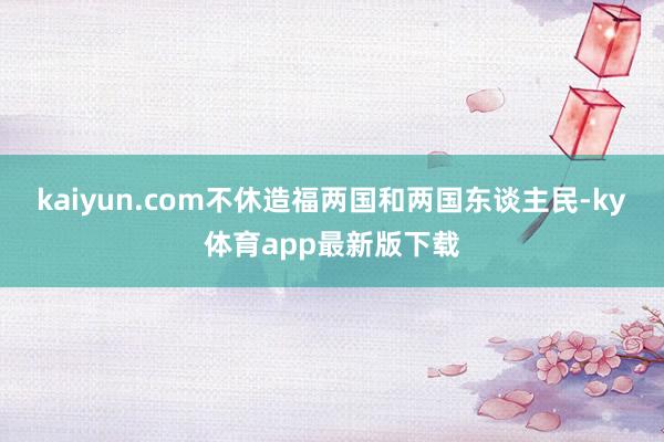 kaiyun.com不休造福兩國和兩國東談主民-ky體育app最新版下載