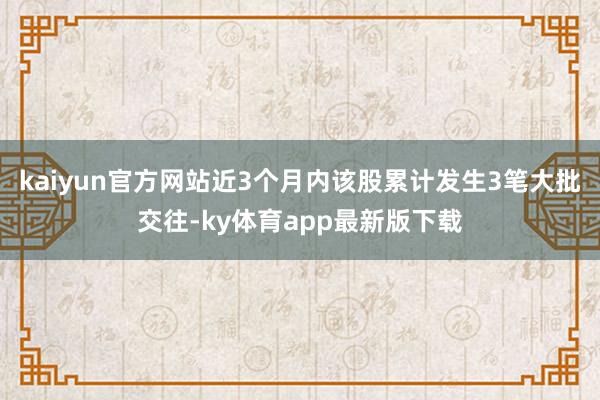 kaiyun官方網(wǎng)站近3個月內該股累計發(fā)生3筆大批交往-ky體育app最新版下載