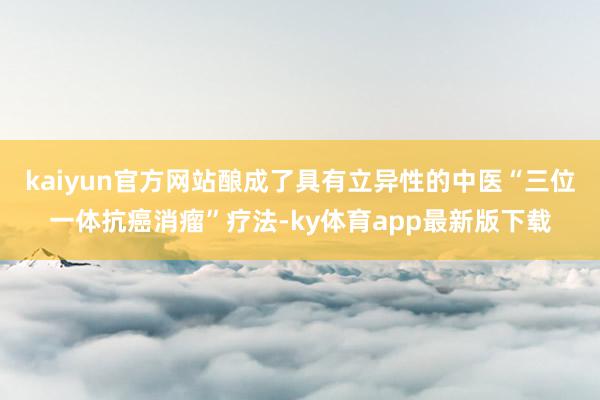 kaiyun官方網站釀成了具有立異性的中醫“三位一體抗癌消瘤”療法-ky體育app最新版下載