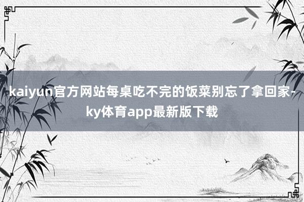 kaiyun官方網站每桌吃不完的飯菜別忘了拿回家-ky體育app最新版下載