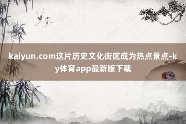 kaiyun.com這片歷史文化街區成為熱點景點-ky體育app最新版下載
