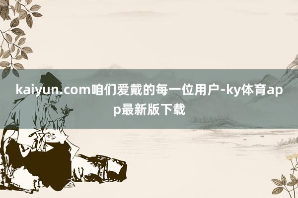 kaiyun.com咱們愛戴的每一位用戶-ky體育app最新版下載