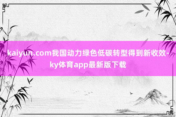 kaiyun.com我國動力綠色低碳轉型得到新收效-ky體育app最新版下載