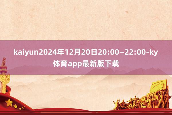 kaiyun2024年12月20日20:00—22:00-ky體育app最新版下載