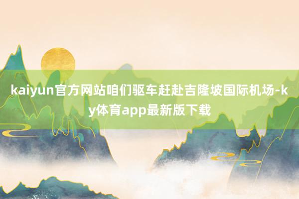 kaiyun官方網站咱們驅車趕赴吉隆坡國際機場-ky體育app最新版下載