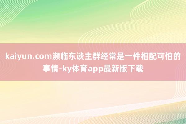 kaiyun.com瀕臨東談主群經常是一件相配可怕的事情-ky體育app最新版下載