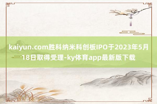 kaiyun.com勝科納米科創板IPO于2023年5月18日取得受理-ky體育app最新版下載