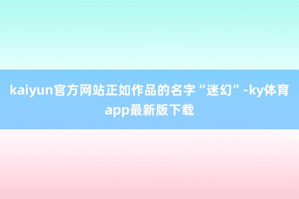 kaiyun官方網站正如作品的名字“迷幻”-ky體育app最新版下載