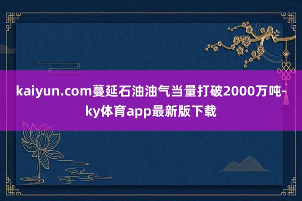 kaiyun.com蔓延石油油氣當(dāng)量打破2000萬噸-ky體育app最新版下載