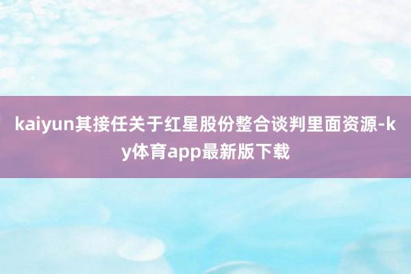 kaiyun其接任關(guān)于紅星股份整合談判里面資源-ky體育app最新版下載