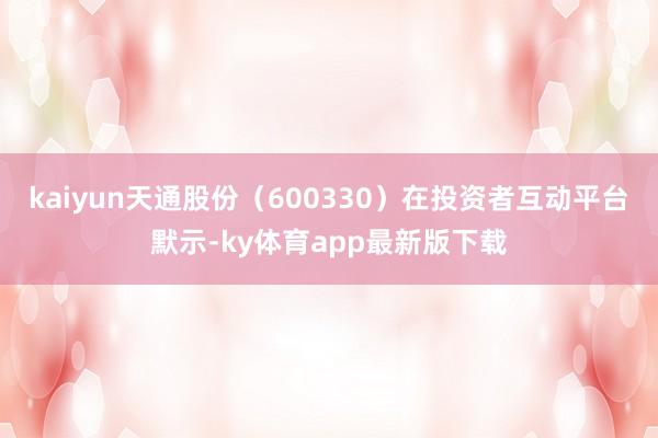 kaiyun天通股份（600330）在投資者互動平臺默示-ky體育app最新版下載