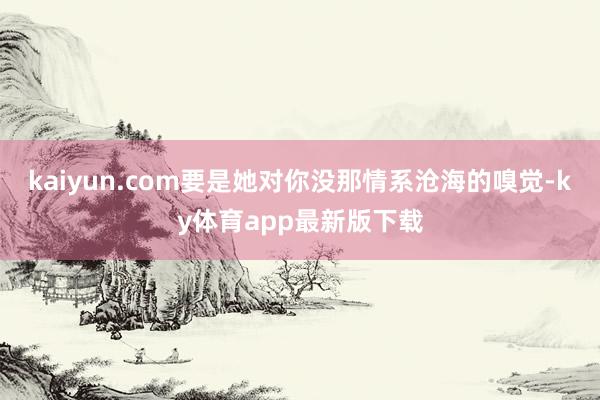 kaiyun.com要是她對你沒那情系滄海的嗅覺-ky體育app最新版下載