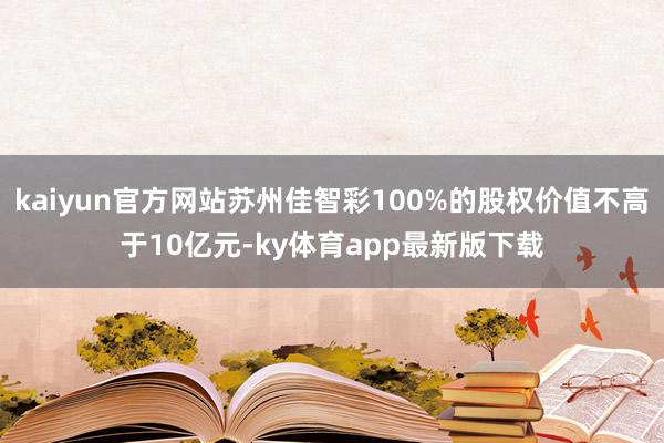 kaiyun官方網站蘇州佳智彩100%的股權價值不高于10億元-ky體育app最新版下載