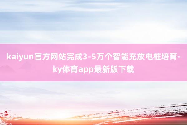 kaiyun官方網站完成3-5萬個智能充放電樁培育-ky體育app最新版下載