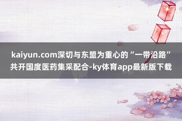 kaiyun.com深切與東盟為重心的“一帶沿路”共開國度醫(yī)藥集采配合-ky體育app最新版下載