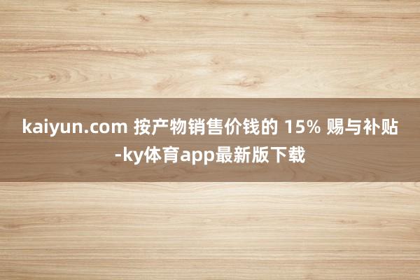 kaiyun.com 按產物銷售價錢的 15% 賜與補貼-ky體育app最新版下載