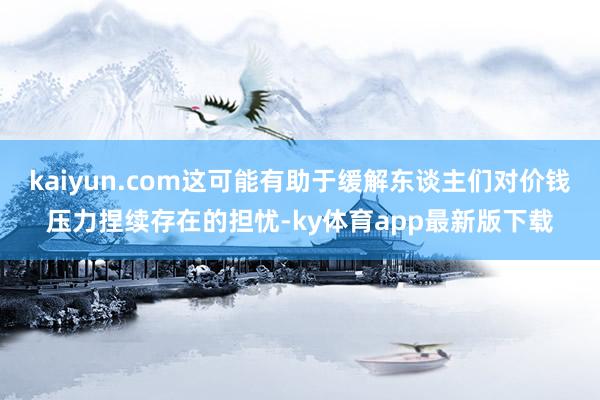 kaiyun.com這可能有助于緩解東談主們對(duì)價(jià)錢(qián)壓力捏續(xù)存在的擔(dān)憂-ky體育app最新版下載