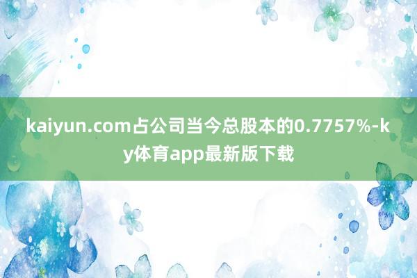 kaiyun.com占公司當(dāng)今總股本的0.7757%-ky體育app最新版下載