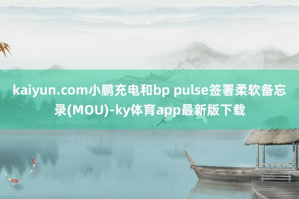kaiyun.com小鵬充電和bp pulse簽署柔軟備忘錄(MOU)-ky體育app最新版下載