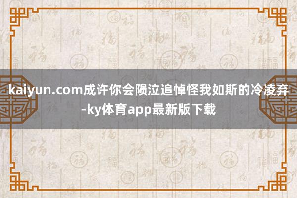 kaiyun.com成許你會隕泣追悼怪我如斯的冷凌棄-ky體育app最新版下載