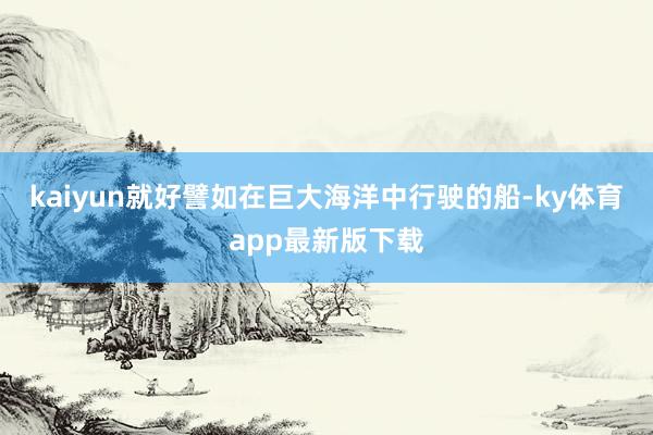 kaiyun就好譬如在巨大海洋中行駛的船-ky體育app最新版下載
