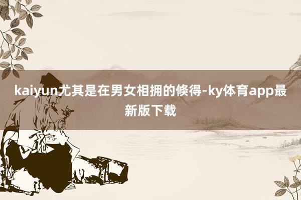 kaiyun尤其是在男女相擁的倏得-ky體育app最新版下載