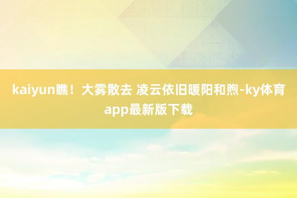 kaiyun瞧！大霧散去 凌云依舊暖陽和煦-ky體育app最新版下載