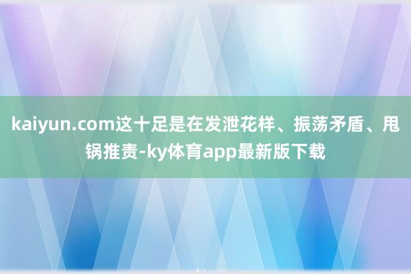 kaiyun.com這十足是在發泄花樣、振蕩矛盾、甩鍋推責-ky體育app最新版下載