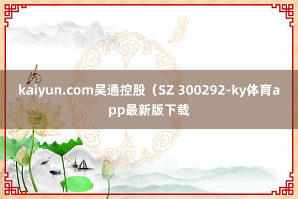 kaiyun.com吳通控股（SZ 300292-ky體育app最新版下載