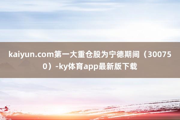 kaiyun.com第一大重倉(cāng)股為寧德期間（300750）-ky體育app最新版下載
