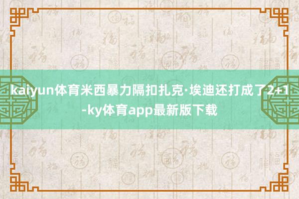 kaiyun體育米西暴力隔扣扎克·埃迪還打成了2+1-ky體育app最新版下載