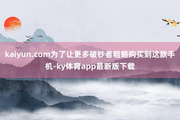 kaiyun.com為了讓更多破鈔者粗略購買到這款手機-ky體育app最新版下載