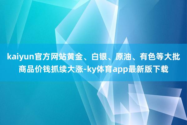 kaiyun官方網站黃金、白銀、原油、有色等大批商品價錢抓續大漲-ky體育app最新版下載