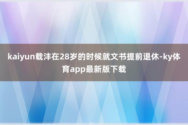 kaiyun載灃在28歲的時候就文書提前退休-ky體育app最新版下載