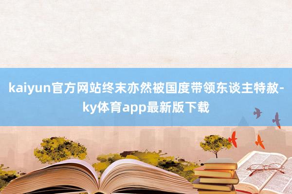 kaiyun官方網(wǎng)站終末亦然被國(guó)度帶領(lǐng)東談主特赦-ky體育app最新版下載