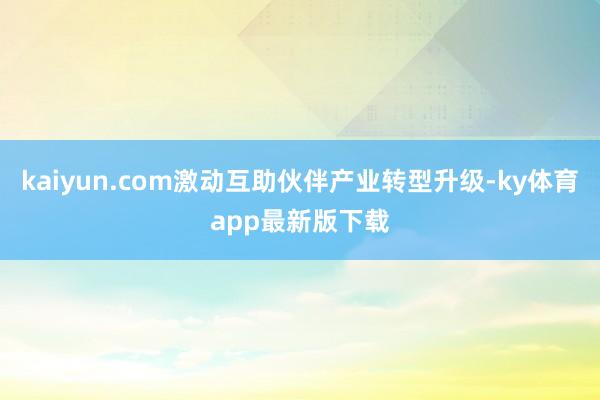 kaiyun.com激動互助伙伴產業轉型升級-ky體育app最新版下載