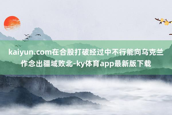 kaiyun.com在合股打破經(jīng)過(guò)中不行能向?yàn)蹩颂m作念出疆域敗北-ky體育app最新版下載