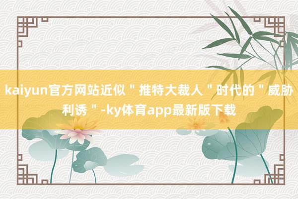 kaiyun官方網(wǎng)站近似＂推特大裁人＂時(shí)代的＂威脅利誘＂-ky體育app最新版下載