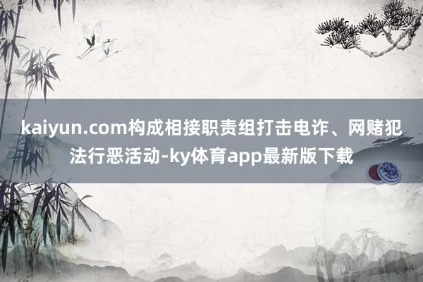 kaiyun.com構(gòu)成相接職責(zé)組打擊電詐、網(wǎng)賭犯法行惡活動-ky體育app最新版下載