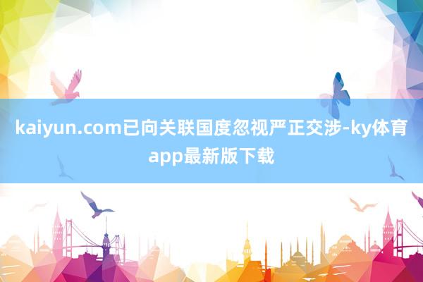 kaiyun.com已向關聯國度忽視嚴正交涉-ky體育app最新版下載