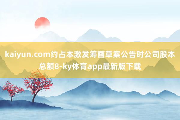 kaiyun.com約占本激發籌畫草案公告時公司股本總額8-ky體育app最新版下載