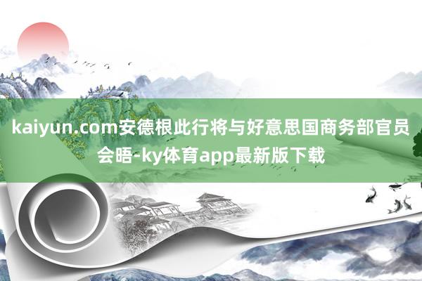 kaiyun.com安德根此行將與好意思國商務(wù)部官員會晤-ky體育app最新版下載
