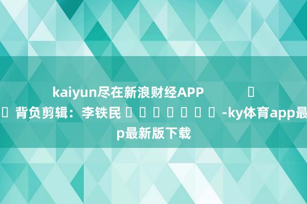 kaiyun盡在新浪財經APP            						背負剪輯：李鐵民 							-ky體育app最新版下載